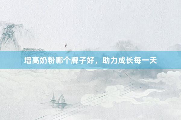 增高奶粉哪个牌子好，助力成长每一天