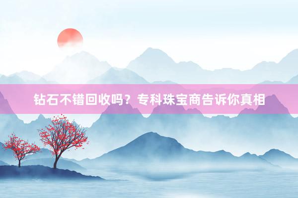 钻石不错回收吗？专科珠宝商告诉你真相
